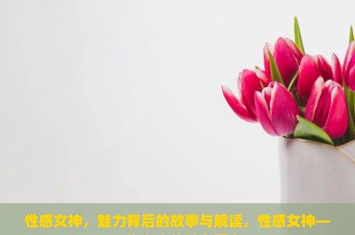 性感女神，魅力背后的故事与解读，性感女神——你心中的魅力源泉