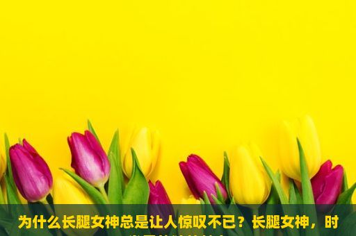 为什么长腿女神总是让人惊叹不已？长腿女神，时尚界的独特魅力