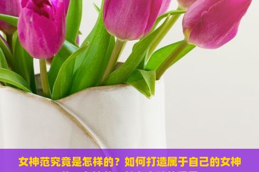 女神范究竟是怎样的？如何打造属于自己的女神范？女神范，魅力之谜的探索