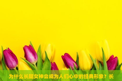 为什么长腿女神会成为人们心中的经典形象？长腿女神，魅力与优雅的完美结合