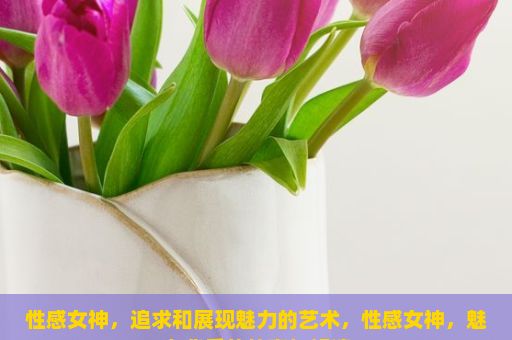 性感女神，追求和展现魅力的艺术，性感女神，魅力背后的故事与解读