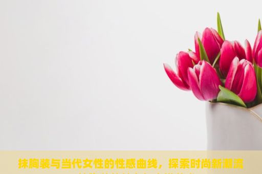 抹胸装与当代女性的性感曲线，探索时尚新潮流，抹胸装的魅力与穿搭艺术