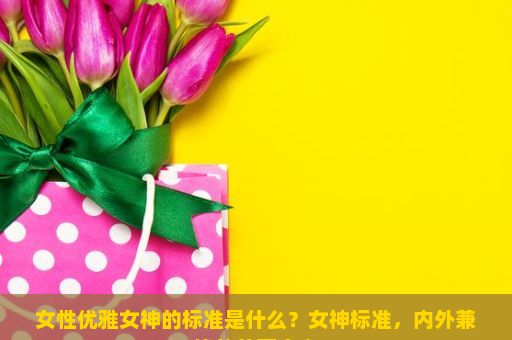 女性优雅女神的标准是什么？女神标准，内外兼修的美丽定义