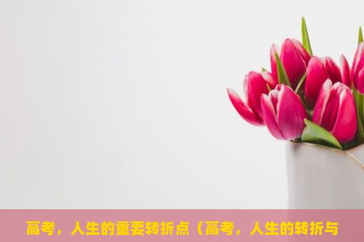 高考，人生的重要转折点（高考，人生的转折与挑战）