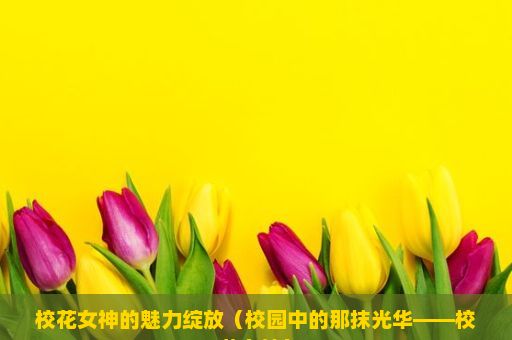 校花女神的魅力绽放（校园中的那抹光华——校花女神）