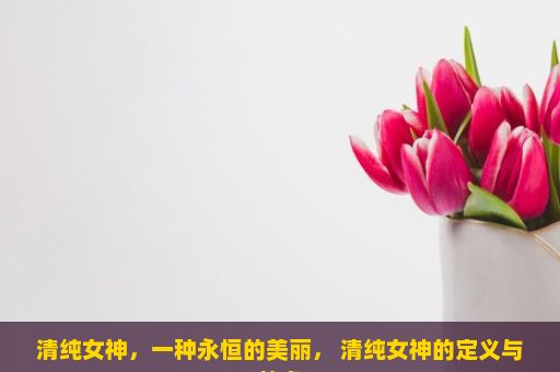 清纯女神，一种永恒的美丽， 清纯女神的定义与特点