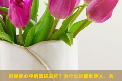 谁是你心中的清纯女神？为什么她如此迷人，为何能让你陶醉其中？清纯女神，心灵与外表的和谐之美