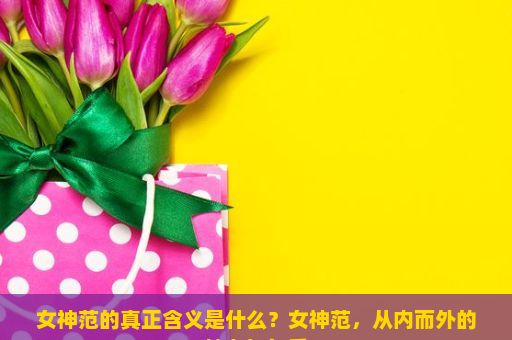 女神范的真正含义是什么？女神范，从内而外的魅力与气质