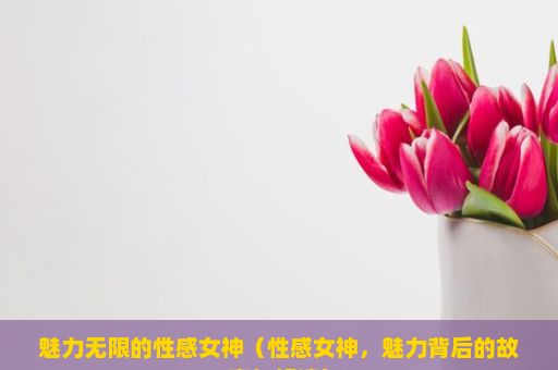 魅力无限的性感女神（性感女神，魅力背后的故事与解读）