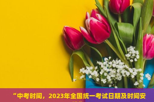 “中考时间，2023年全国统一考试日期及时间安排”