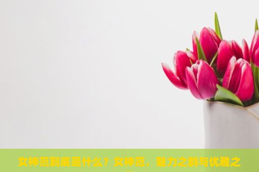 女神范到底是什么？女神范，魅力之韵与优雅之风