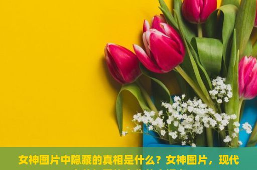 女神图片中隐藏的真相是什么？女神图片，现代审美与网络文化的交汇点