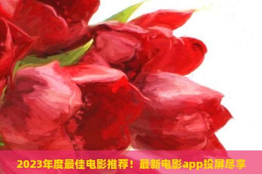 2023年度最佳电影推荐！最新电影app投屏尽享震撼视觉盛宴