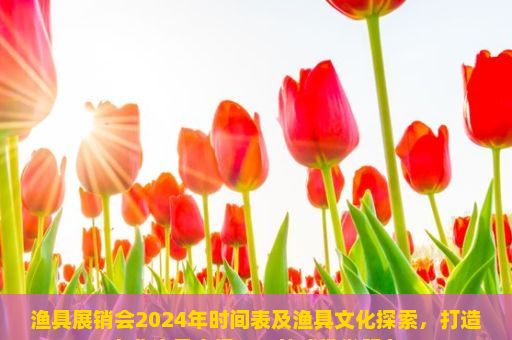 渔具展销会2024年时间表及渔具文化探索，打造专业渔具市场，一站式批发服务