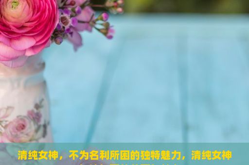 清纯女神，不为名利所困的独特魅力，清纯女神，如诗如画的美丽与魅力