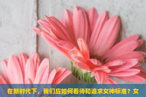 在新时代下，我们应如何看待和追求女神标准？女神标准，内外兼修的魅力解读