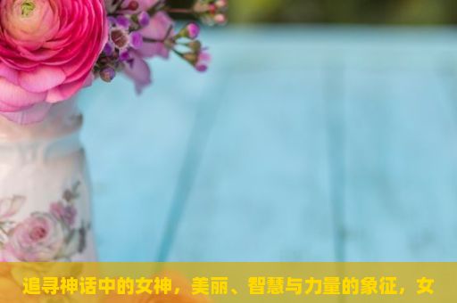 追寻神话中的女神，美丽、智慧与力量的象征，女神图片，视觉的盛宴与心灵的触动