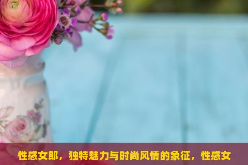 性感女郎，独特魅力与时尚风情的象征，性感女郎，时尚与魅力的完美结合