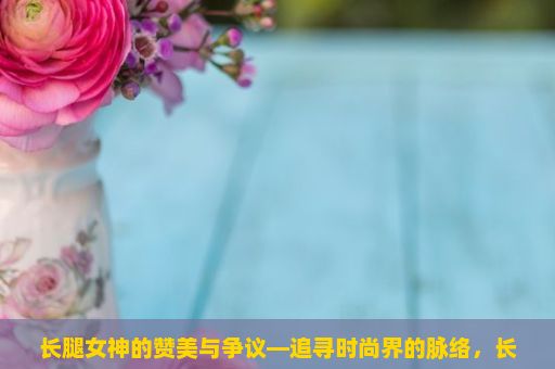 长腿女神的赞美与争议—追寻时尚界的脉络，长腿女神，魅力之谜的探索