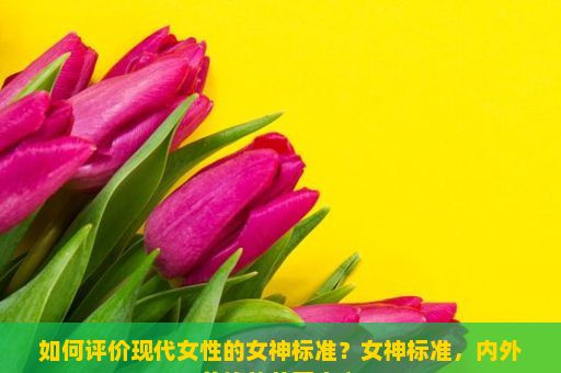 如何评价现代女性的女神标准？女神标准，内外兼修的美丽定义