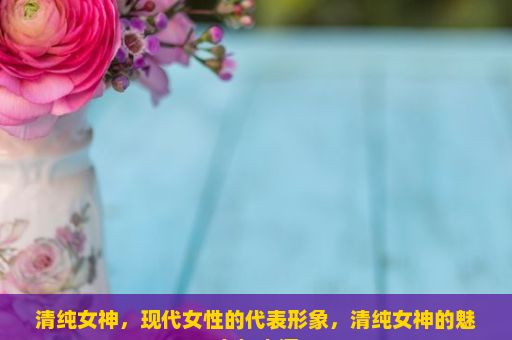 清纯女神，现代女性的代表形象，清纯女神的魅力与内涵