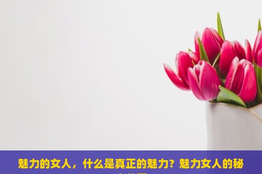 魅力的女人，什么是真正的魅力？魅力女人的秘密花园