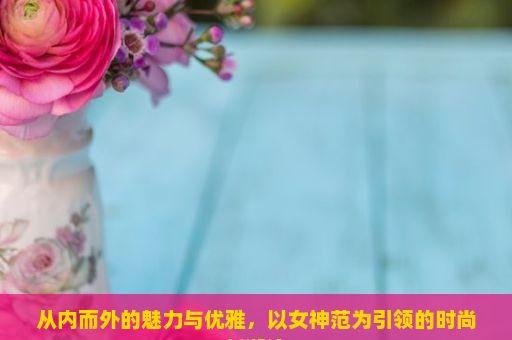 从内而外的魅力与优雅，以女神范为引领的时尚新潮流