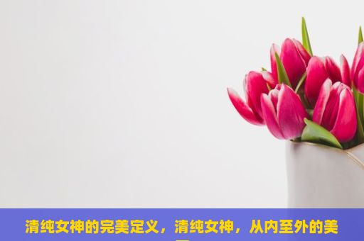 清纯女神的完美定义，清纯女神，从内至外的美丽