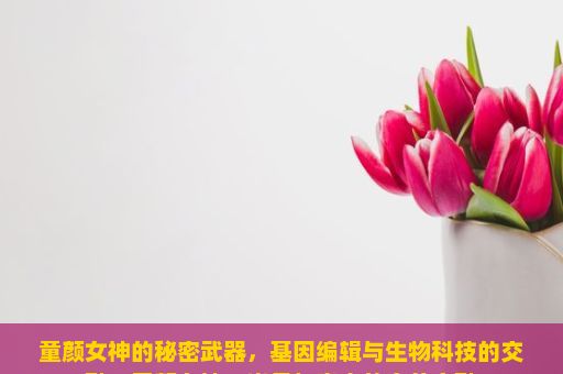 童颜女神的秘密武器，基因编辑与生物科技的交融，童颜女神，岁月与青春的完美交融