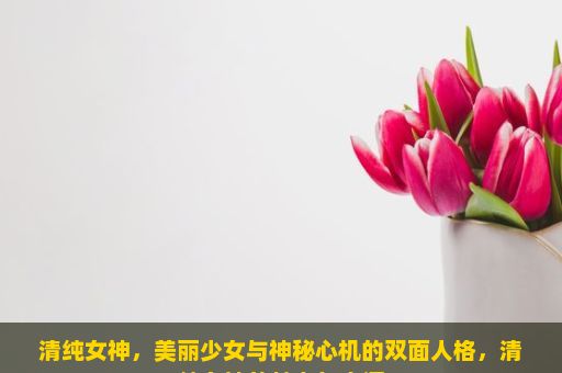 清纯女神，美丽少女与神秘心机的双面人格，清纯女神的魅力与内涵