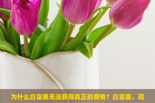 为什么白富美无法获得真正的爱情？白富美，现代社会的独特魅力与价值