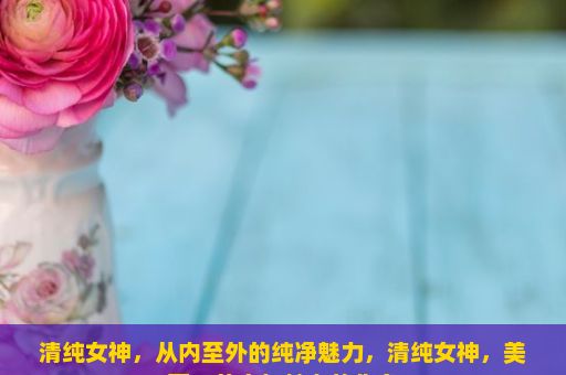 清纯女神，从内至外的纯净魅力，清纯女神，美丽、善良与魅力的化身