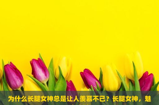 为什么长腿女神总是让人羡慕不已？长腿女神，魅力之谜