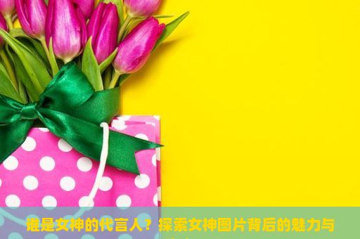 谁是女神的代言人？探索女神图片背后的魅力与意义