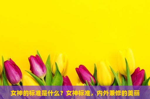 女神的标准是什么？女神标准，内外兼修的美丽定义