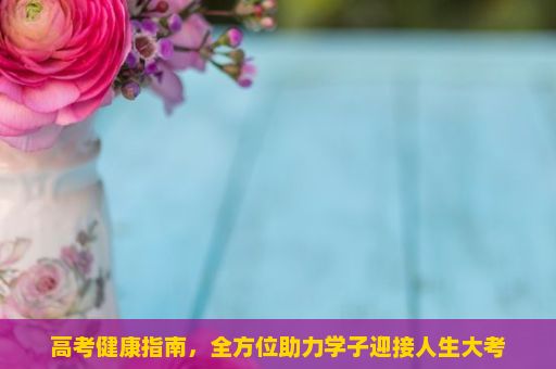 高考健康指南，全方位助力学子迎接人生大考