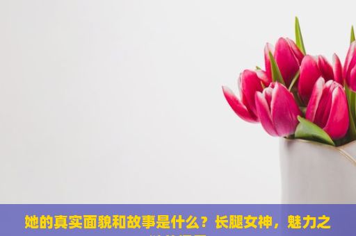 她的真实面貌和故事是什么？长腿女神，魅力之谜的探索