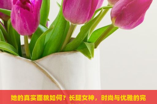 她的真实面貌如何？长腿女神，时尚与优雅的完美结合