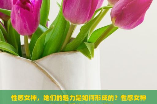 性感女神，她们的魅力是如何形成的？性感女神，魅力背后的故事与解读