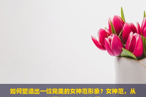 如何塑造出一位完美的女神范形象？女神范，从内而外的魅力与气质