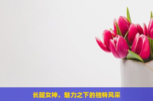 长腿女神，魅力之下的独特风采