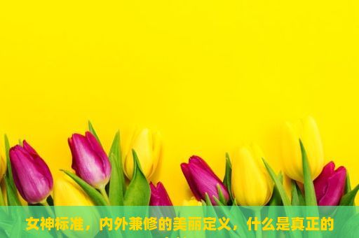 女神标准，内外兼修的美丽定义，什么是真正的女神？