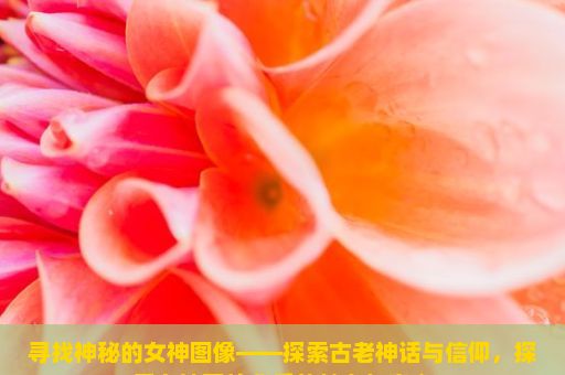 寻找神秘的女神图像——探索古老神话与信仰，探索女神图片背后的魅力与意义