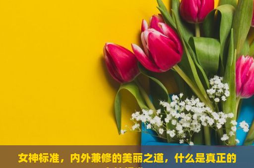 女神标准，内外兼修的美丽之道，什么是真正的女神标准？