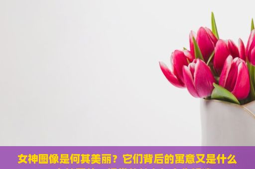 女神图像是何其美丽？它们背后的寓意又是什么？女神图片，视觉的魅力与文化解读