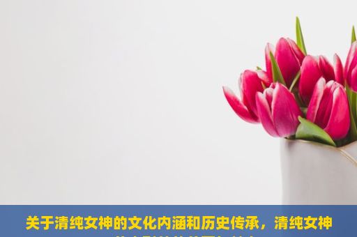 关于清纯女神的文化内涵和历史传承，清纯女神，从内到外的美丽与魅力