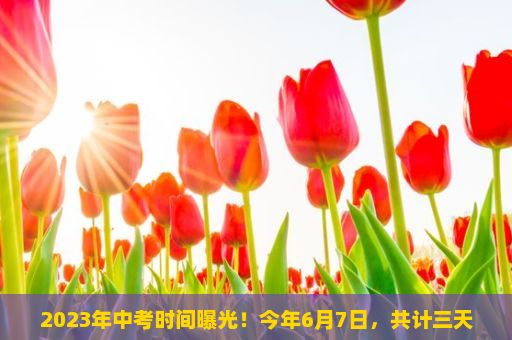 2023年中考时间曝光！今年6月7日，共计三天！