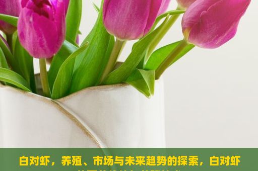 白对虾，养殖、市场与未来趋势的探索，白对虾的营养价值与养殖技术