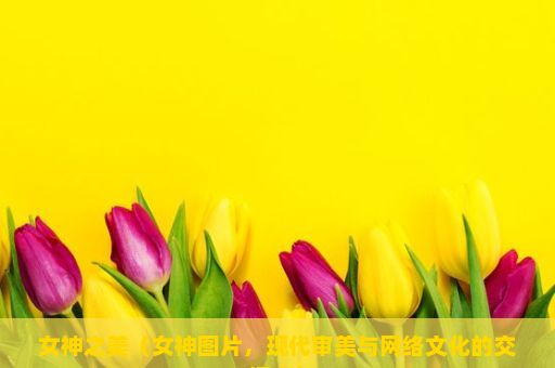 女神之美（女神图片，现代审美与网络文化的交汇点）