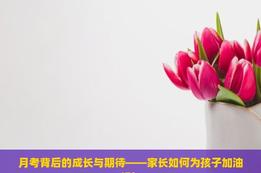 月考背后的成长与期待——家长如何为孩子加油打气